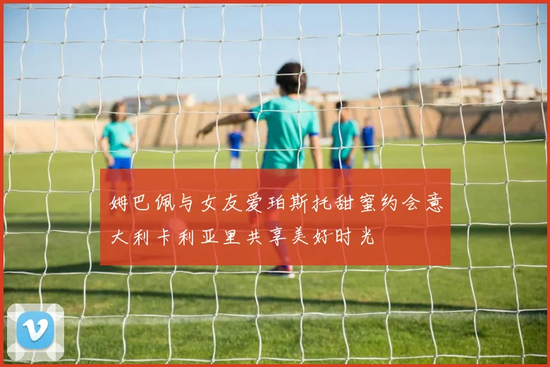 姆巴佩与女友爱珀斯托甜蜜约会意大利卡利亚里共享美好时光
