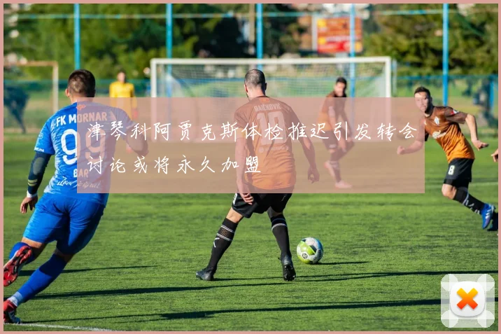 津琴科阿贾克斯体检推迟引发转会讨论或将永久加盟