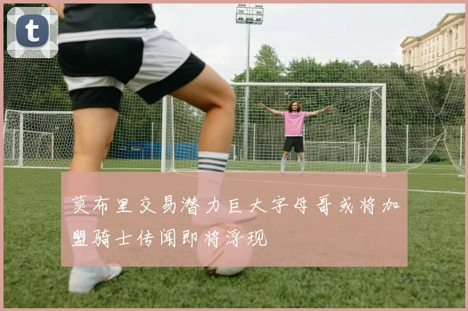 莫布里交易潜力巨大字母哥或将加盟骑士传闻即将浮现