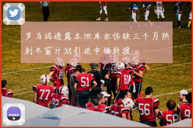 罗马诺透露本坦库尔伤缺三个月热刺冬窗计划引进中场新援