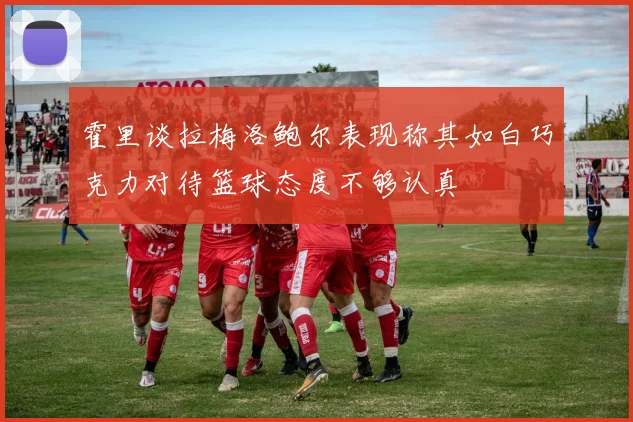 霍里谈拉梅洛鲍尔表现称其如白巧克力对待篮球态度不够认真