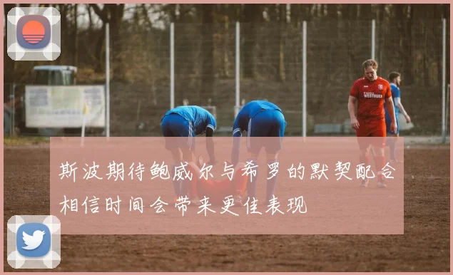 斯波期待鲍威尔与希罗的默契配合相信时间会带来更佳表现