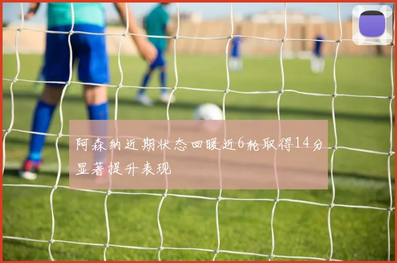 阿森纳近期状态回暖近6轮取得14分显著提升表现