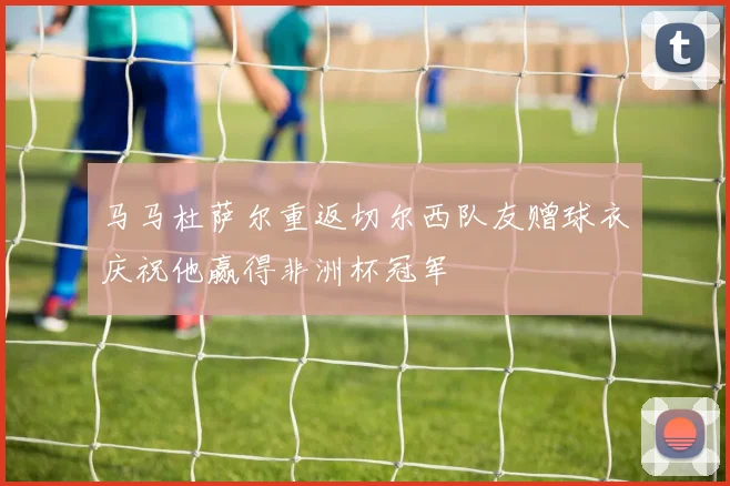 马马杜萨尔重返切尔西队友赠球衣庆祝他赢得非洲杯冠军