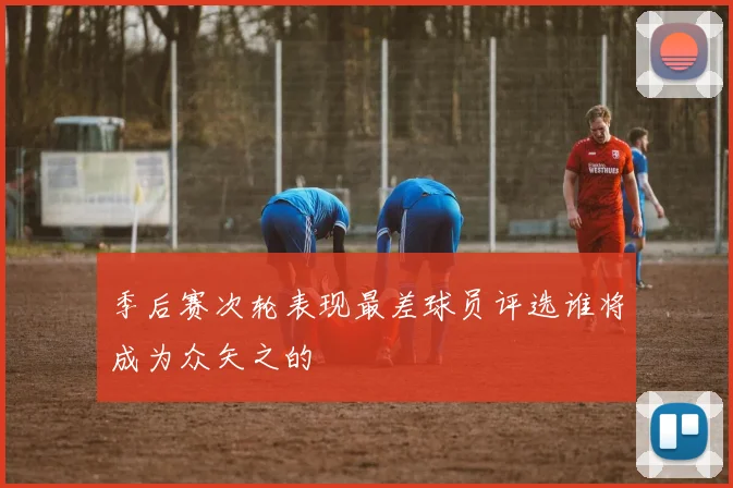 季后赛次轮表现最差球员评选谁将成为众矢之的
