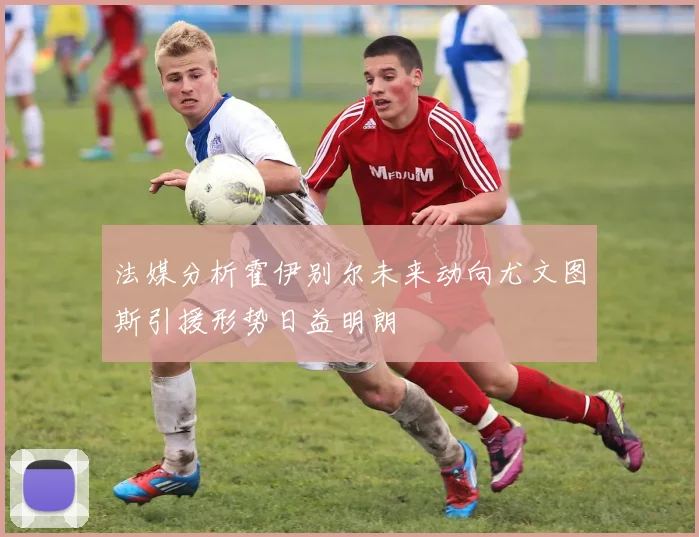法媒分析霍伊别尔未来动向尤文图斯引援形势日益明朗