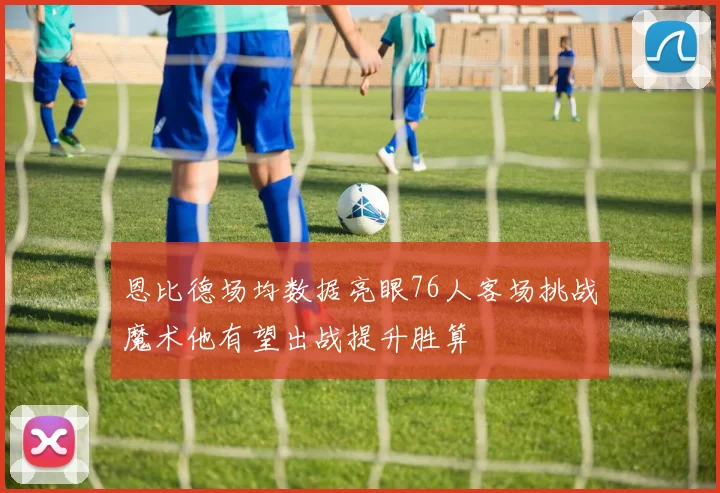 恩比德场均数据亮眼76人客场挑战魔术他有望出战提升胜算