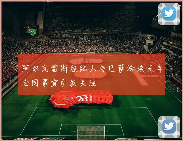 阿尔瓦雷斯经纪人与巴萨洽谈五年合同事宜引发关注