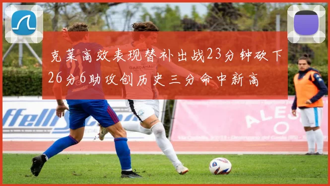 克莱高效表现替补出战23分钟砍下26分6助攻创历史三分命中新高