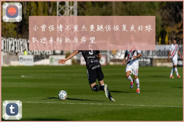 小曾伤情不重杰曼腿伤恢复良好球队迎来转机与希望