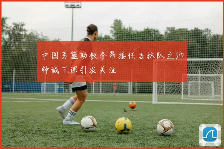 中国男篮助教李昂接任吉林队主帅钟诚下课引发关注