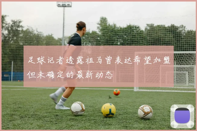 足球记者透露祖马曾表达希望加盟但未确定的最新动态