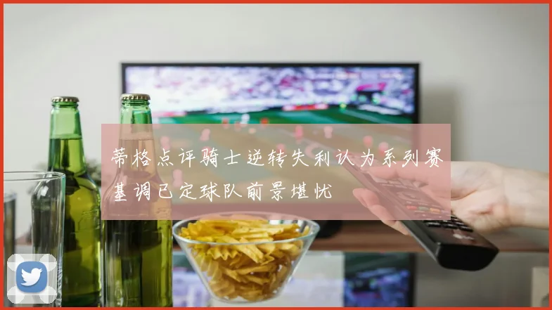 蒂格点评骑士逆转失利认为系列赛基调已定球队前景堪忧