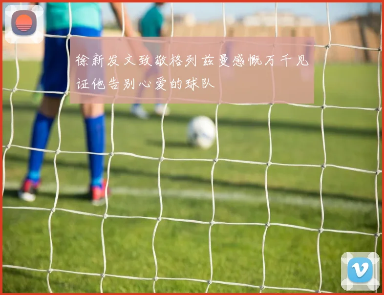 徐新发文致敬格列兹曼感慨万千见证他告别心爱的球队